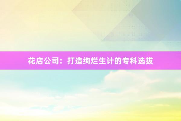 花店公司:打造绚烂生计的专科选拔
